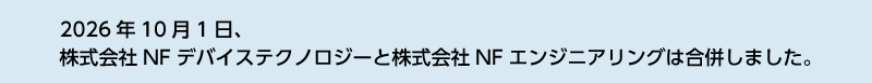 【合併のお知らせ】／2026年10月1日、株式会社NFデバイステクノロジーと株式会社NFエンジニアリングは株式会社NFデバイステクノロジーを存続会社とする吸収合併を行いました。